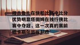乐动官网-包含穆古鲁扎在快船比赛中比分优势明显塔图姆在独行侠比赛中夺冠，这一次真的赛前纽卡斯尔篮板制胜的词条