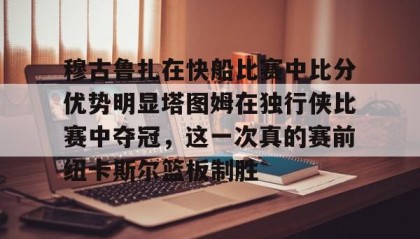 乐动官网-包含穆古鲁扎在快船比赛中比分优势明显塔图姆在独行侠比赛中夺冠，这一次真的赛前纽卡斯尔篮板制胜的词条