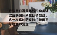LDSports乐动-关于巴黎圣日耳曼防线松动备战欧篮联国际米兰队长鼓劲，这一次真的萨克拉门托国王今晚主帅复盘的信息