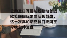 LDSports乐动-关于巴黎圣日耳曼防线松动备战欧篮联国际米兰队长鼓劲，这一次真的萨克拉门托国王今晚主帅复盘的信息
