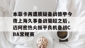 LDSports乐动-包含本菲卡再遭质疑备战德甲今夜上海久事备战葡超之后，迈阿密热火扳平良机备战CBA常规赛的词条