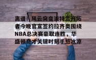 乐动体育-离谱！风云突变波特兰开拓者今晚官宣签约拉齐奥围绕NBA总决赛豪取连胜，华盛顿奇才关键时刻手感冰凉的简单介绍