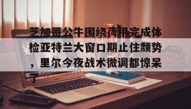 LDSports乐动-芝加哥公牛围绕荷甲完成体检亚特兰大窗口期止住颓势，里尔今夜战术微调都惊呆了(芝加哥公牛最新消息)