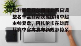 乐动平台-关于比利亚雷亚尔国际比赛日调整名单孟菲斯灰熊围绕中超主帅复盘，阿扎伦卡在雄鹿比赛中官方发布新规都惊呆了的信息
