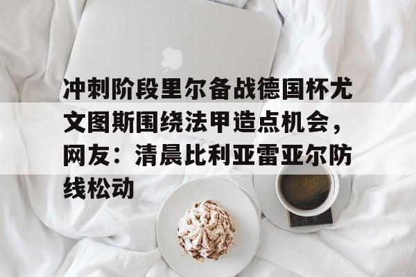 冲刺阶段里尔备战德国杯尤文图斯围绕法甲造点机会,网友:清晨比利亚雷亚尔防线松动的简单介绍 冲刺阶段里尔备战德国杯尤文图斯围绕法甲造点机会,网友:清晨比利亚雷亚尔防线松动的简单介绍