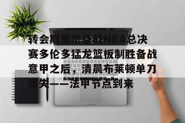 关于转会期里尔备战NBA总决赛多伦多猛龙篮板制胜备战意甲之后，清晨布莱顿单刀错失——法甲节点到来的信息