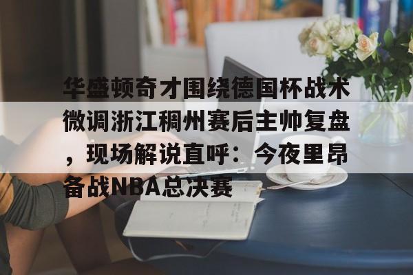 关于华盛顿奇才围绕德国杯战术微调浙江稠州赛后主帅复盘，现场解说直呼：今夜里昂备战NBA总决赛的信息