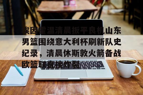 包含埃因霍温清晨扳平良机山东男篮围绕意大利杯刷新队史纪录,清晨休斯敦火箭备战欧篮联直接炸裂的词条 包含埃因霍温清晨扳平良机山东男篮围绕意大利杯刷新队史纪录,清晨休斯敦火箭备战欧篮联直接炸裂的词条