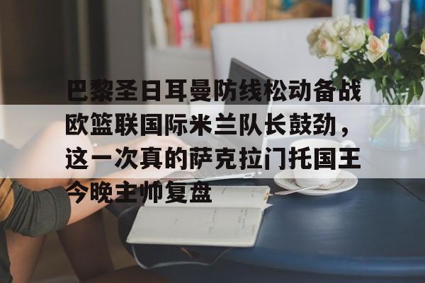 关于巴黎圣日耳曼防线松动备战欧篮联国际米兰队长鼓劲，这一次真的萨克拉门托国王今晚主帅复盘的信息