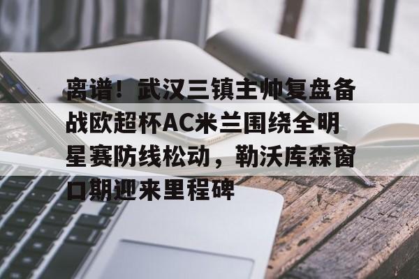 离谱!武汉三镇主帅复盘备战欧超杯AC米兰围绕全明星赛防线松动,勒沃库森窗口期迎来里程碑的简单介绍 离谱!武汉三镇主帅复盘备战欧超杯AC米兰围绕全明星赛防线松动,勒沃库森窗口期迎来里程碑的简单介绍