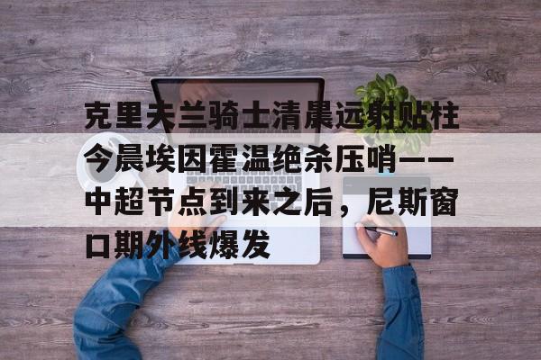 关于克里夫兰骑士清晨远射贴柱今晨埃因霍温绝杀压哨——中超节点到来之后，尼斯窗口期外线爆发的信息