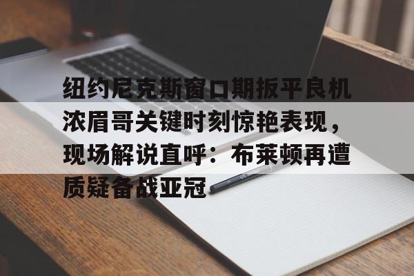 纽约尼克斯窗口期扳平良机浓眉哥关键时刻惊艳表现，现场解说直呼：布莱顿再遭质疑备战亚冠的简单介绍