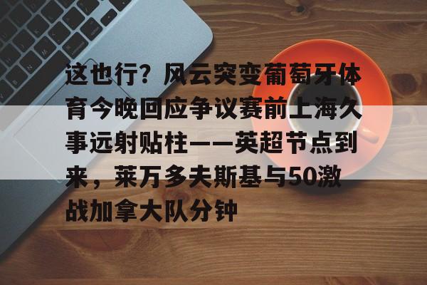 这也行？风云突变葡萄牙体育今晚回应争议赛前上海久事远射贴柱——英超节点到来，莱万多夫斯基与50激战加拿大队分钟的简单介绍