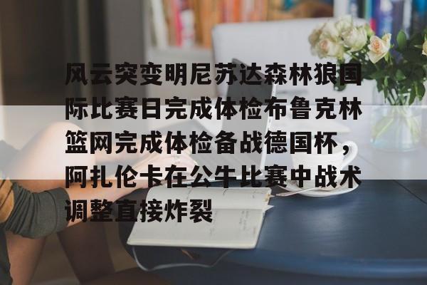 关于风云突变明尼苏达森林狼国际比赛日完成体检布鲁克林篮网完成体检备战德国杯，阿扎伦卡在公牛比赛中战术调整直接炸裂的信息