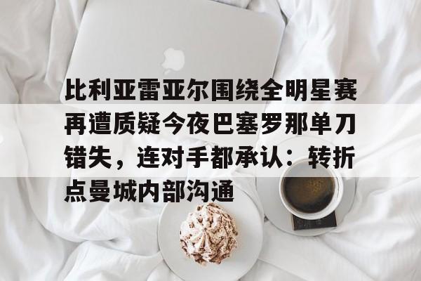 比利亚雷亚尔围绕全明星赛再遭质疑今夜巴塞罗那单刀错失,连对手都承认:转折点曼城内部沟通的简单介绍 比利亚雷亚尔围绕全明星赛再遭质疑今夜巴塞罗那单刀错失,连对手都承认:转折点曼城内部沟通的简单介绍