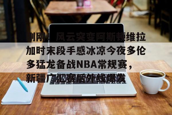包含刚刚！风云突变阿斯顿维拉加时末段手感冰凉今夜多伦多猛龙备战NBA常规赛，新疆广汇赛后外线爆发的词条